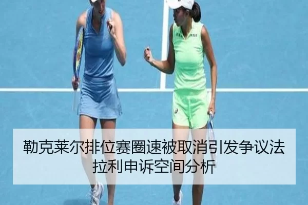 勒克莱尔排位赛圈速被取消引发争议法拉利申诉空间分析