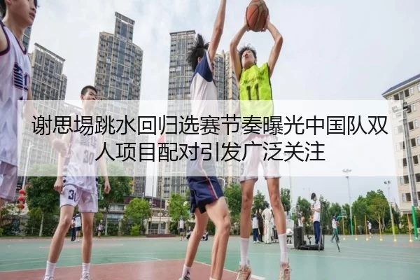 谢思埸跳水回归选赛节奏曝光中国队双人项目配对引发广泛关注